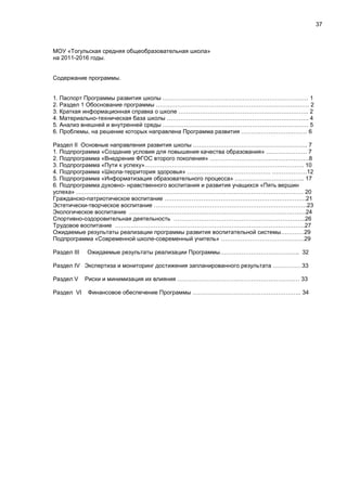 37
МОУ «Тогульская средняя общеобразовательная школа»
на 2011-2016 годы.
Содержание программы.
1. Паспорт Программы развития школы ………………………………………………………………… 1
2. Раздел 1 Обоснование программы ……………………………………………………………………. 2
3. Краткая информационная справка о школе …………………………………………………………. 2
4. Материально-техническая база школы ………………………………………………………………. 4
5. Анализ внешней и внутренней среды ………………………………………………………………… 5
6. Проблемы, на решение которых направлена Программа развития ……………………………. 6
Раздел II Основные направления развития школы ………………………………………………….. 7
1. Подпрограмма «Создание условия для повышения качества образования» ………………… 7
2. Подпрограмма «Внедрение ФГОС второго поколения» ……………………………………………8
3. Подпрограмма «Пути к успеху»………………………………………………………………………. 10
4. Подпрограмма «Школа-территория здоровья» ……………………………………. ………………12
5. Подпрограмма «Информатизация образовательного процесса» ……………………………... 17
6. Подпрограмма духовно- нравственного воспитания и развития учащихся «Пять вершин
успеха» ……………………………………………………………………………………………………… 20
Гражданско-патриотическое воспитание ……………………………………………………………….21
Эстетически-творческое воспитание …………………………………………………………………….23
Экологическое воспитание ……………………………………………………………………………….24
Спортивно-оздоровительная деятельность …………………………………………………………..26
Трудовое воспитание ……………………………………………………………………………………..27
Ожидаемые результаты реализации программы развития воспитательной системы…………29
Подпрограмма «Современной школе-современный учитель» …………………………………….29
Раздел III Ожидаемые результаты реализации Программы………………………………….. 32
Раздел IV Экспертиза и мониторинг достижения запланированного результата ……………33
Раздел V Риски и минимизация их влияния ……………………………………………………… 33
Раздел VI Финансовое обеспечение Программы ……………………………………………….. 34
 
