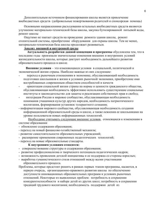 6
Дополнительным источником финансирования школы является привлечение
внебюджетных средств (добровольные пожертвования родителей и спонсорская помощь)
Основными направлениями расходования остальных внебюджетных средств являются
улучшение материально-технической базы школы, закупка бутилированной питьевой воды,
ремонт школы
Ощутимо не хватает средств на проведение ремонта здания школы, ремонт
отопительной системы, приобретение оборудования для охраны школы. Тем не менее,
материально-техническая база школы продолжает развиваться.
Анализ внешней и внутренней среды
Актуальность разработки данной концепции и программы обусловлена тем, что в
последние годы произошли значительные изменения внешних и внутренних условий
жизнедеятельности школы, которые диктуют необходимость дальнейшего развития
образовательного процесса в школе.
Внешние условия – это изменяющиеся условия в социальной, политической и
экономической жизни страны. Наиболее важные из них следующие:
- переход к рыночным отношениям в экономике, обуславливающий необходимость
подготовки школьников к жизни в условиях рыночной экономики, приобретение ими
востребованных современным обществом способностей и качеств
- ориентация социальной жизни страны на нормы и ценности гражданского общества,
обуславливающая необходимость эффективно использовать существующие социальные
институты и законодательство для защиты и реализации собственных прав и свобод;
- интеграция России в мировое сообщество, обуславливающая необходимость
понимания учащимися культур других народов, необходимость патриотического
воспитания, формирования установок толерантного сознания;
- информатизация мирового сообщества, обуславливающая необходимость создания
информационной образовательной среды в школе, а также освоения ее школьниками на
уровне пользователя новых информационных технологий.
Необходимо учитывать следующие внешние условия, относящиеся к изменениям в
системе образования:
- обновление содержания образования;
- переход на новый финансово-хозяйственный механизм;
- развитие самостоятельности образовательных учреждений;
- расширение применения современных педагогических технологий;
- переход на новые образовательные стандарты.
К внутренним условиям относятся:
- совершенствование структуры и содержания образования;
- развитие профессионализма и творческого потенциала педагогических кадров;
- возможность проявления детской инициативы и ее поддержка со стороны взрослых;
- выработка гуманистического стиля отношений между всеми участниками
образовательного процесса.
Проблемы, которые предстоит решить в рамках первых этапов программы, касаются, в
первую очередь, организационно-правового развития школы по обеспечению
доступности инновационных образовательных программ в условиях рыночных
отношений. Некоторые из выявленных проблем: потребность в сохранении
конкурентоспособности и наборе детей из других школ; потребность в сохранении
традиций трудового воспитания; необходимость поддержки детей из
 