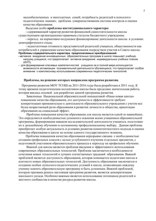 7
малообеспеченных и многодетных семей; потребность родителей в психолого-
педагогических знаниях; проблема совершенствования системы контроля и оценки
качества образования.
Выделим особо проблемы институционального характера:
- сдерживающий характер развития финансовой самостоятельности школы
существующим организационно-правовым статусом бюджетного учреждения;
- переход на нормативно-подушевое финансирование деятельности школы в условиях
демографического спада;
- недостаточная готовность представителей родителей учащихся, общественности как
потребителей к управлению качеством образования посредством участия в Совете школы.
Проблемы содержательного характера предполагаемых преобразований:
- активное внедрение инновационных образовательных программ в школе повышает учебную
нагрузку учащихся, что предполагает активное внедрение индивидуальных учебных планов
(ИУП);
- для формирования ключевых компетентностей учащихся не в полной мере используются
возможности активизации познавательной деятельности обучающихся, что предполагает особое
внимание к комплексному использованию современных педагогических технологий.
Проблемы, на решение которых направлена программа развития.
Программа развития МОУ ТСОШ на 2011-2016 годы была разработана в 2011 году. К
этому времени педагогическим коллективом школы была проделана значительная работа,
которая явилась основой для разработки данной программы развития.
Заявленные Национальной образовательной инициативой «Наша новая школа»
повышение качества образования, его доступности и эффективности требуют
конкретизации применительно к деятельности образовательного учреждения с учетом все
более возрастающей роли образования в развитии личности и общества, ориентации
образования на социальный эффект.
Проблема повышения качества образования для школы является одной из важнейших.
Это определяется необходимостью успешного освоения всеми учащимися образовательной
программы, формирования навыков исследовательской деятельности учащихся, подготовки
их к дальнейшему обучению и осознанному профессиональному выбору. Данная проблема
приобретает особую актуальность в условиях развития компетентностного подхода и оценки
качества образования в школе на основе единого государственного экзамена.
Проблема повышения качества образования неразрывно связана с необходимостью
создания профильных классов с целью углубленного изучения отдельных предметов, с
подготовкой участников образовательного процесса к переходу на профильное обучение.
Важной для школы является проблема введения и эффективного использования
современных образовательных технологий. Проблема заключается в необходимости
сочетания новых технологий и лучших отечественных традиций образования. Важной
проблемой является доступность образования, которая понимается педагогами школы в
контексте новых образовательных технологий. Доступность образования заключается в
создании особых психолого-педагогических условий в школе, позволяющих каждому
ученику освоить образовательную программу и быть успешным. Важной проблемой,
которую призвана решать настоящая программа развития, является демократизация
школьного уклада. Особенно важным является использование потенциала родителей и
местного сообщества в качестве ресурса развития школы.
 
