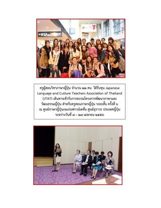 ครูผู้สอนวิชาภาษาญี่ปุ่น จานวน ๒๒ คน ได้รับทุน Japanese
Language and Culture Teachers Association of Thailand
(JTAT) เดินทางเข้ารับการอบรมโครงการพัฒนาภาษาและ
วัฒนธรรมญี่ปุ่น สาหรับครูสอนภาษาญี่ปุ่น ระยะสั้น ครั้งที่ ๖
ณ ศูนย์ภาษาญี่ปุ่นเจแปนฟาวน์เดชั่น ศูนย์อุราวะ ประเทศญี่ปุ่น
ระหว่างวันที่ ๗ – ๒๗ เมษายน ๒๕๕๖
 
