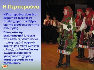 Η Περπεροφνα
• Η Περπεροφνα είναι ζνα ζκιμο που τελείται
ςε πολλά χωριά του Ζβρου για τθν
εξουδετζρωςθ τθσ ανομβρίασ. Εκτόσ από τθν
εκκλθςιαςτικι λιτανεία που κάνουν, ντφνουν
ζνα πολφ φτωχό ι ορφανό κορίτςι (για να το
λυπάται ο κεόσ), με λουλοφδια και χλωρά
κλαδιά και το γυρίηουν ςτο χωριό
καταβρζχοντάσ το και τραγουδοφν.
30
 