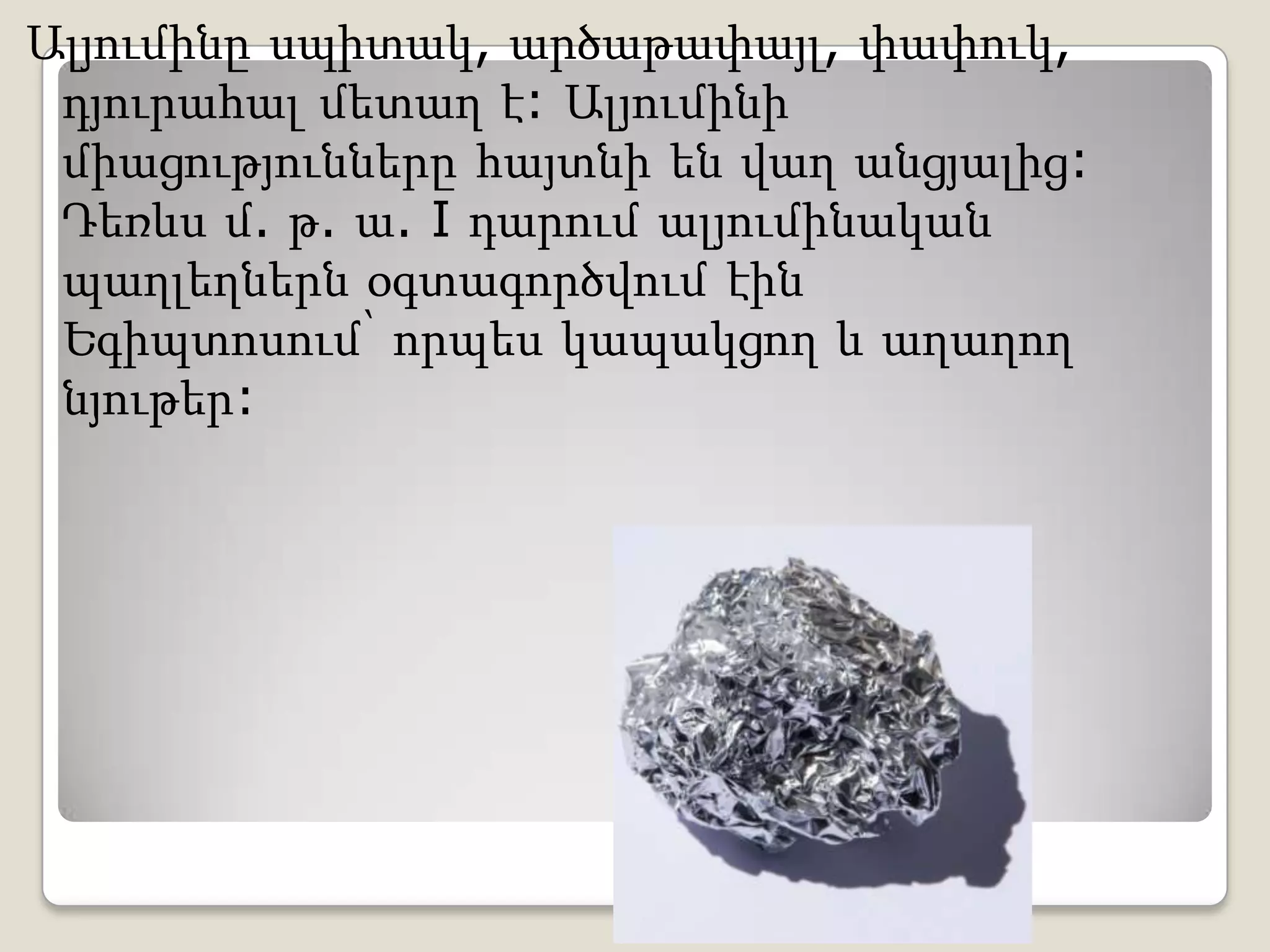 Ալյումինը սպիտակ, արծաթափայլ, փափուկ,
դյուրահալ մետաղ է: Ալյումինի
միացությունները հայտնի են վաղ անցյալից:
Դեռևս մ. թ. ա. I դարում ալյումինական
պաղլեղներն օգտագործվում էին
Եգիպտոսում՝ որպես կապակցող և աղաղող
նյութեր:
 