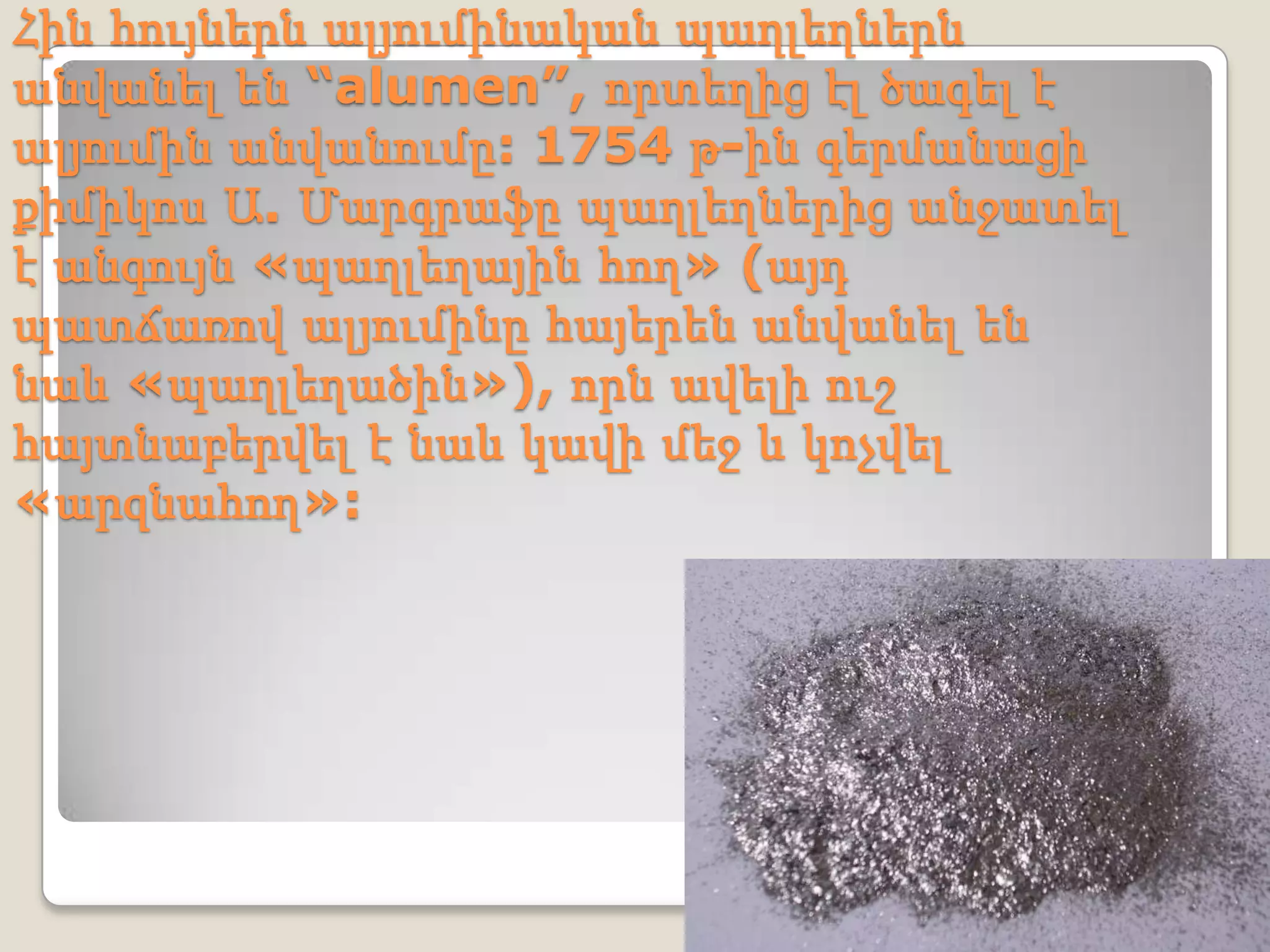 Հին հույներն ալյումինական պաղլեղներն
անվանել են “alumen”, որտեղից էլ ծագել է
ալյումին անվանումը: 1754 թ-ին գերմանացի
քիմիկոս Ա. Մարգրաֆը պաղլեղներից անջատել
է անգույն «պաղլեղային հող» (այդ
պատճառով ալյումինը հայերեն անվանել են
նաև «պաղլեղածին»), որն ավելի ուշ
հայտնաբերվել է նաև կավի մեջ և կոչվել
«արզնահող»:
 