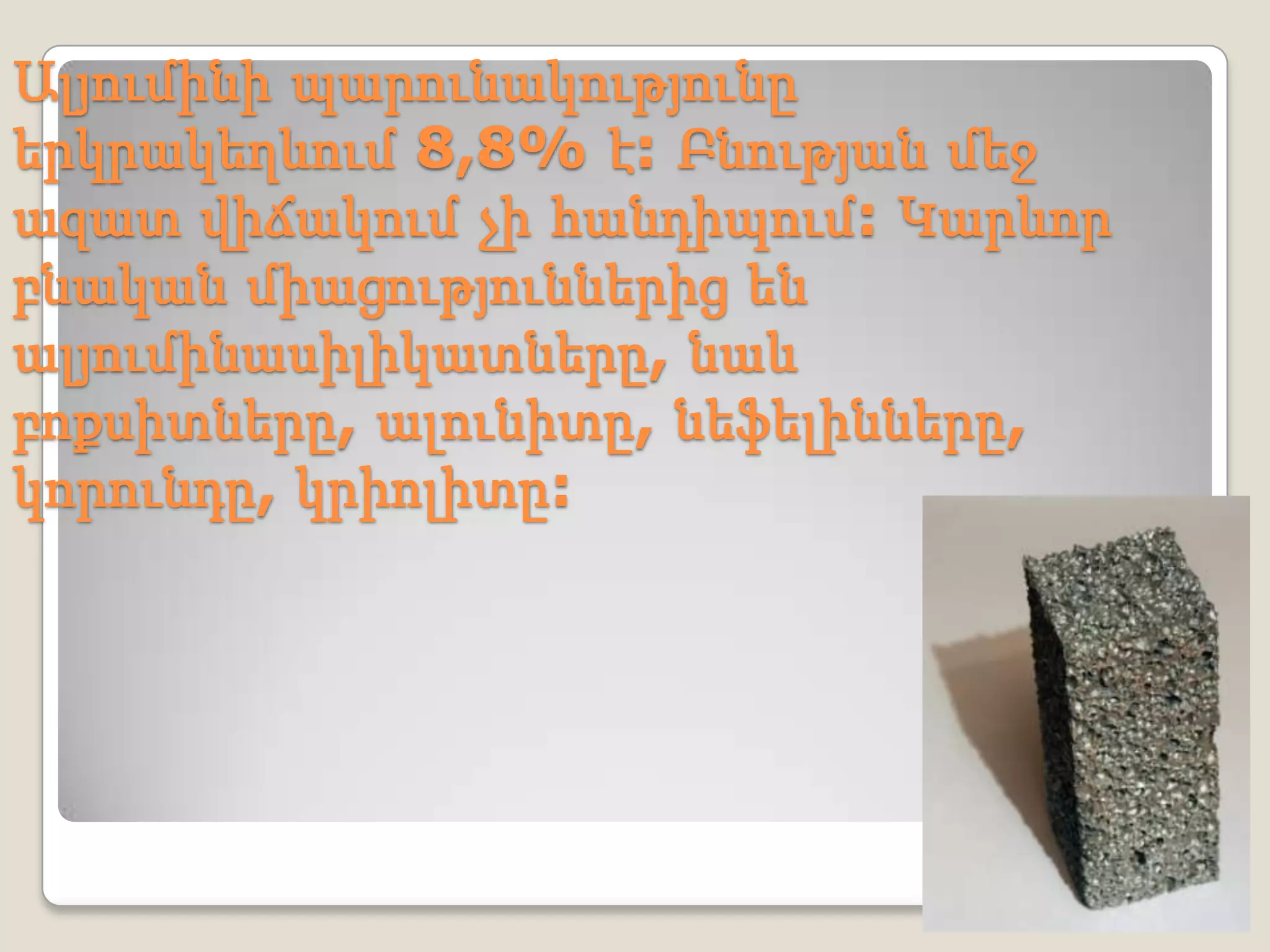 Ալյումինի պարունակությունը
երկրակեղևում 8,8% է: Բնության մեջ
ազատ վիճակում չի հանդիպում: Կարևոր
բնական միացություններից են
ալյումինասիլիկատները, նաև
բոքսիտները, ալունիտը, նեֆելինները,
կորունդը, կրիոլիտը:
 