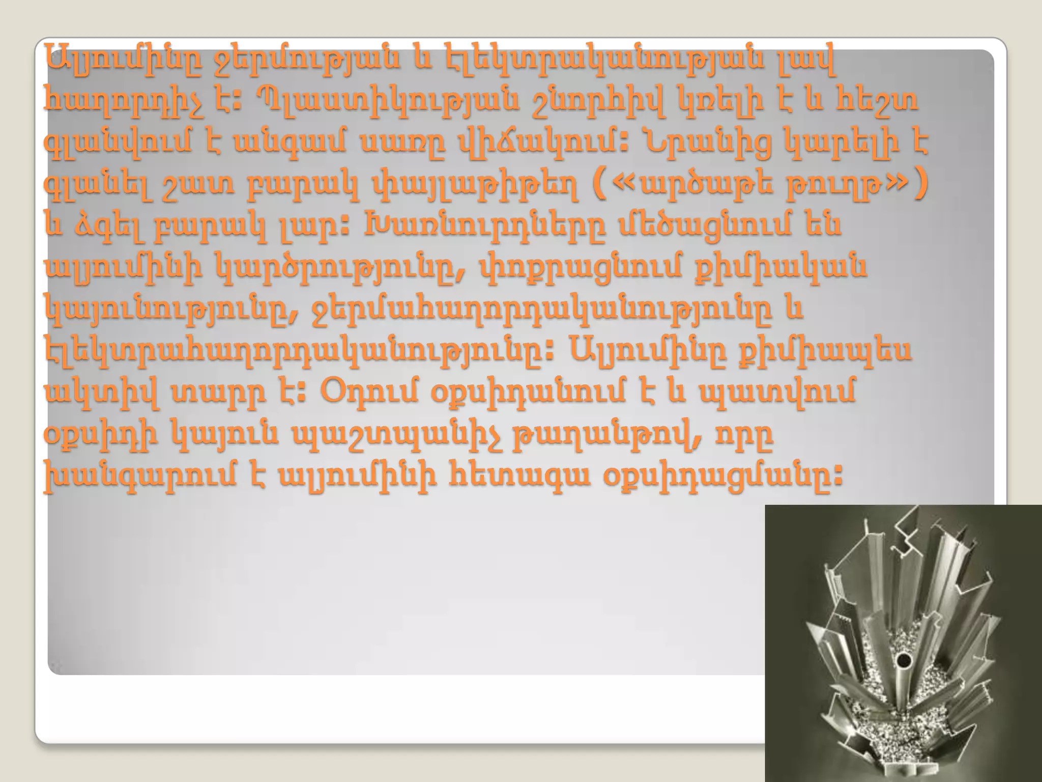 Ալյումինը ջերմության և էլեկտրականության լավ
հաղորդիչ է: Պլաստիկության շնորհիվ կռելի է և հեշտ
գլանվում է անգամ սառը վիճակում: Նրանից կարելի է
գլանել շատ բարակ փայլաթիթեղ («արծաթե թուղթ»)
և ձգել բարակ լար: Խառնուրդները մեծացնում են
ալյումինի կարծրությունը, փոքրացնում քիմիական
կայունությունը, ջերմահաղորդականությունը և
էլեկտրահաղորդականությունը: Ալյումինը քիմիապես
ակտիվ տարր է: Օդում օքսիդանում է և պատվում
օքսիդի կայուն պաշտպանիչ թաղանթով, որը
խանգարում է ալյումինի հետագա օքսիդացմանը:
 