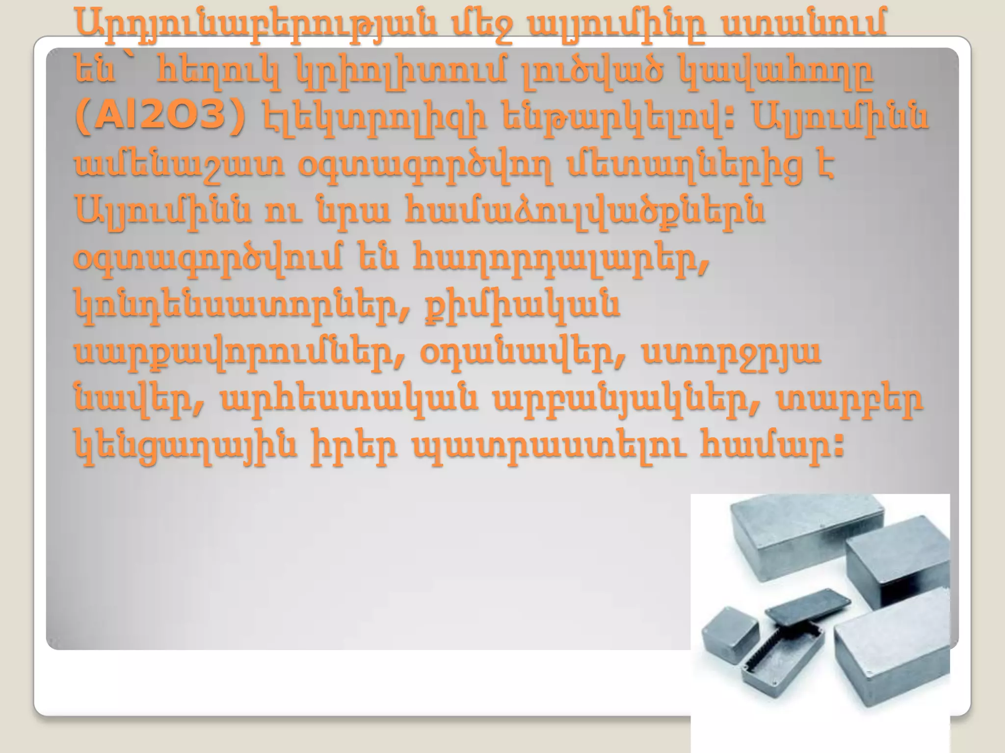 Արդյունաբերության մեջ ալյումինը ստանում
են` հեղուկ կրիոլիտում լուծված կավահողը
(Al2O3) էլեկտրոլիզի ենթարկելով: Ալյումինն
ամենաշատ օգտագործվող մետաղներից է
Ալյումինն ու նրա համաձուլվածքներն
օգտագործվում են հաղորդալարեր,
կոնդենսատորներ, քիմիական
սարքավորումներ, օդանավեր, ստորջրյա
նավեր, արհեստական արբանյակներ, տարբեր
կենցաղային իրեր պատրաստելու համար:
 
