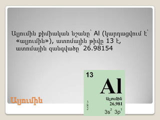Ալյումին
Ալյումին քիմիական նշանը՝ Al (կարդացվում է՝
«ալյումին»), ատոմային թիվը 13 է,
ատոմային զանգվածը՝ 26.98154
 