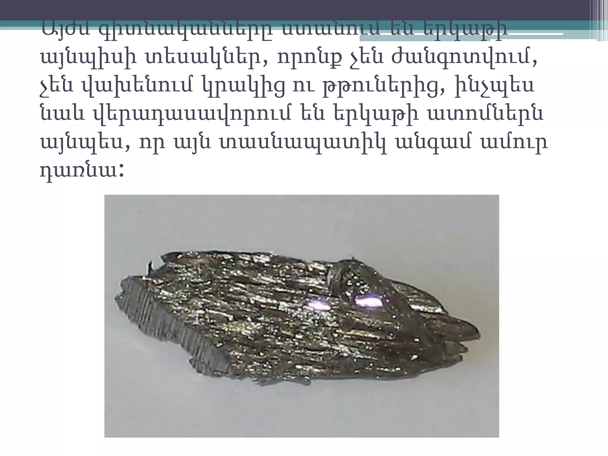 Այժմ գիտնականները ստանում են երկաթի
այնպիսի տեսակներ, որոնք չեն ժանգոտվում,
չեն վախենում կրակից ու թթուներից, ինչպես
նաև վերադասավորում են երկաթի ատոմներն
այնպես, որ այն տասնապատիկ անգամ ամուր
դառնա:
 