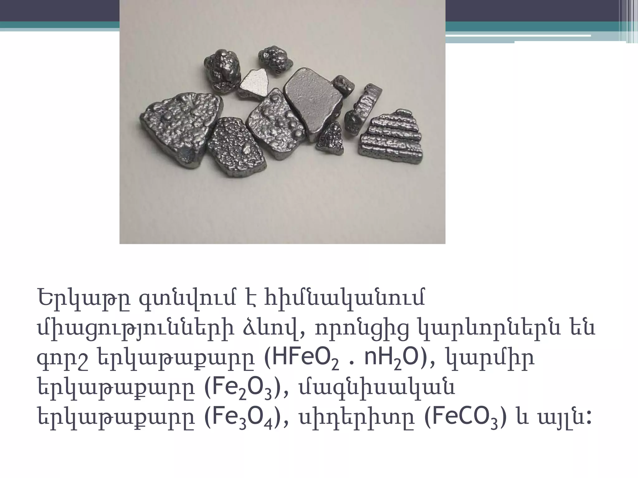 Երկաթը գտնվում է հիմնականում
միացությունների ձևով, որոնցից կարևորներն են
գորշ երկաթաքարը (HFeO2 . nH2O), կարմիր
երկաթաքարը (Fe2O3), մագնիսական
երկաթաքարը (Fe3O4), սիդերիտը (FeCO3) և այլն:
 