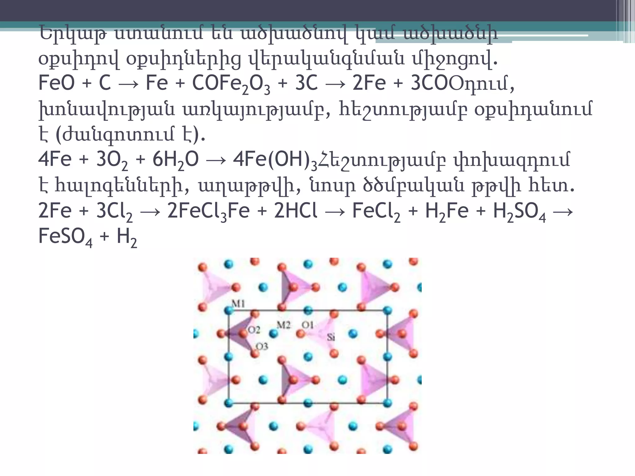 Երկաթ ստանում են ածխածնով կամ ածխածնի
օքսիդով օքսիդներից վերականգնման միջոցով.
FeO + C → Fe + COFe2O3 + 3C → 2Fe + 3COՕդում,
խոնավության առկայությամբ, հեշտությամբ օքսիդանում
է (ժանգոտում է).
4Fe + 3O2 + 6H2O → 4Fe(OH)3Հեշտությամբ փոխազդում
է հալոգենների, աղաթթվի, նոսր ծծմբական թթվի հետ.
2Fe + 3Cl2 → 2FeCl3Fe + 2HCl → FeCl2 + H2Fe + H2SO4 →
FeSO4 + H2
 