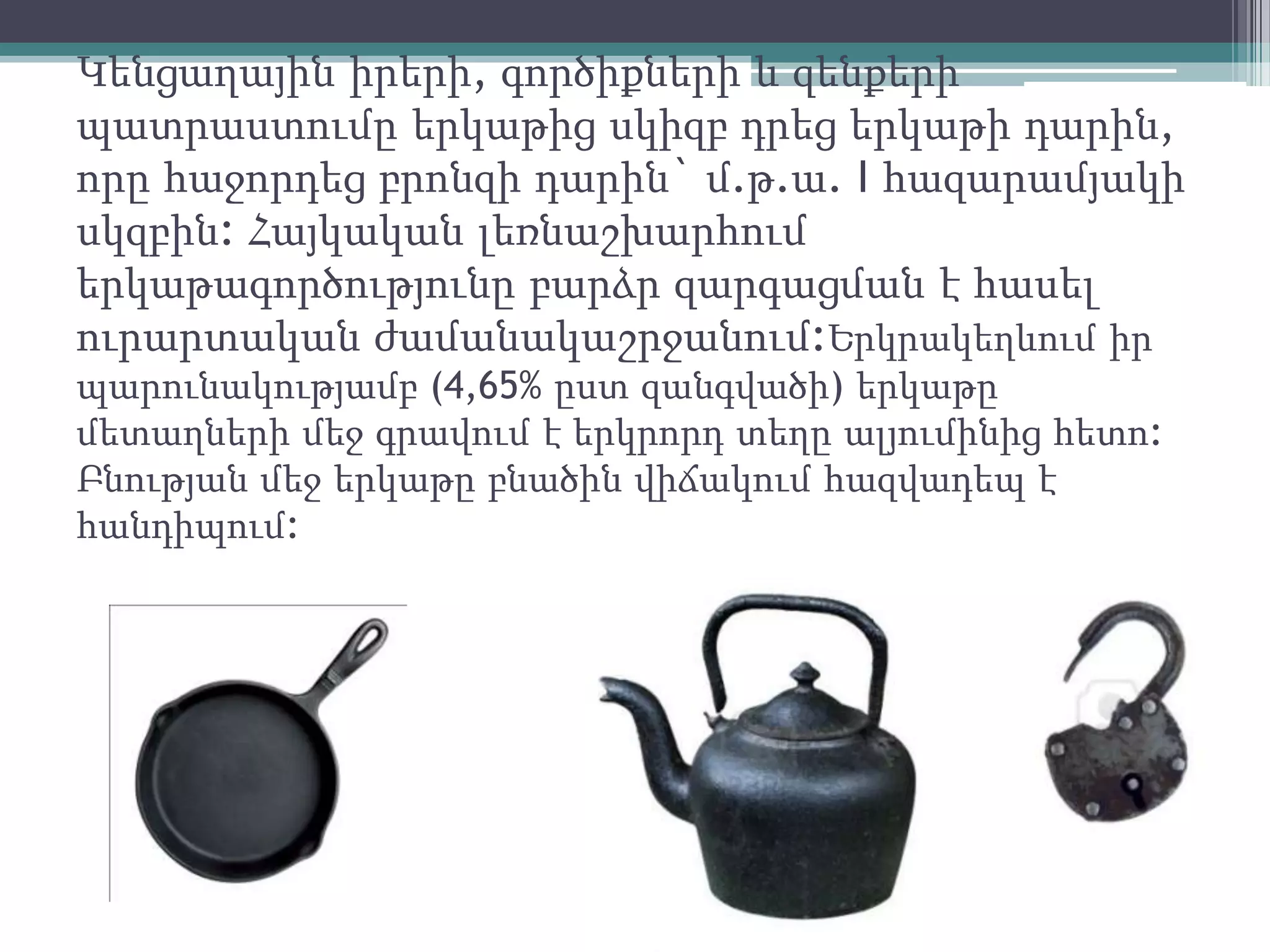 Կենցաղային իրերի, գործիքների և զենքերի
պատրաստումը երկաթից սկիզբ դրեց երկաթի դարին,
որը հաջորդեց բրոնզի դարին` մ.թ.ա. I հազարամյակի
սկզբին: Հայկական լեռնաշխարհում
երկաթագործությունը բարձր զարգացման է հասել
ուրարտական ժամանակաշրջանում:Երկրակեղևում իր
պարունակությամբ (4,65% ըստ զանգվածի) երկաթը
մետաղների մեջ գրավում է երկրորդ տեղը ալյումինից հետո:
Բնության մեջ երկաթը բնածին վիճակում հազվադեպ է
հանդիպում:
 