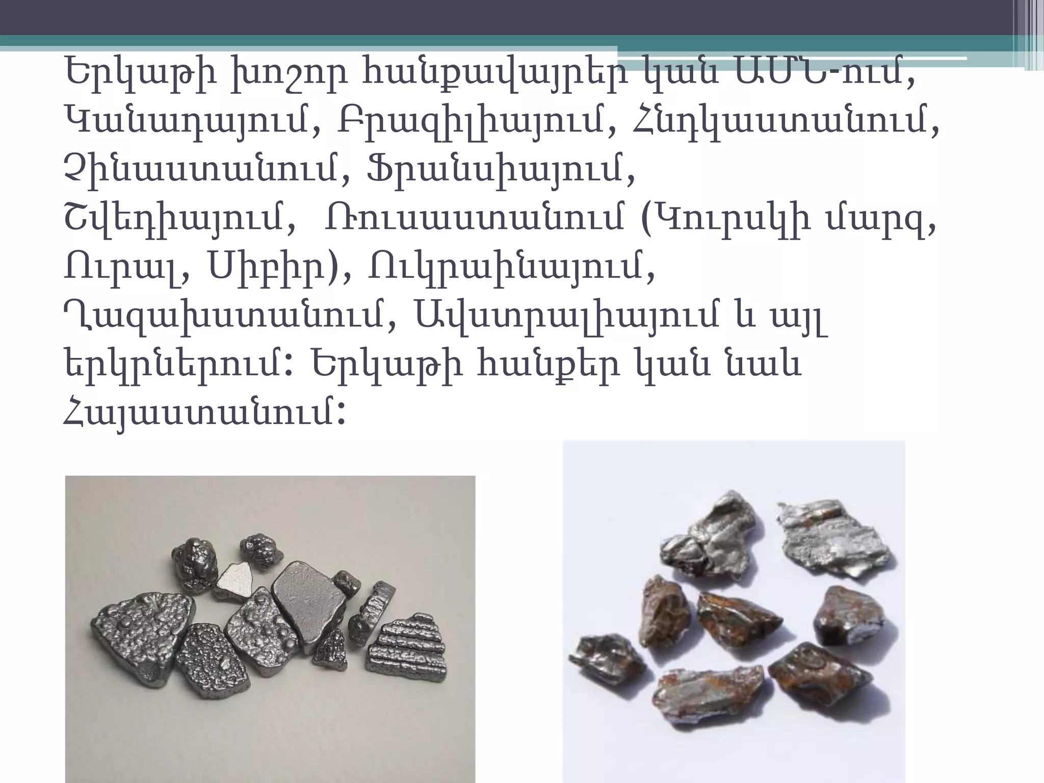 Երկաթի խոշոր հանքավայրեր կան ԱՄՆ-ում,
Կանադայում, Բրազիլիայում, Հնդկաստանում,
Չինաստանում, Ֆրանսիայում,
Շվեդիայում, Ռուսաստանում (Կուրսկի մարզ,
Ուրալ, Սիբիր), Ուկրաինայում,
Ղազախստանում, Ավստրալիայում և այլ
երկրներում: Երկաթի հանքեր կան նաև
Հայաստանում:
 