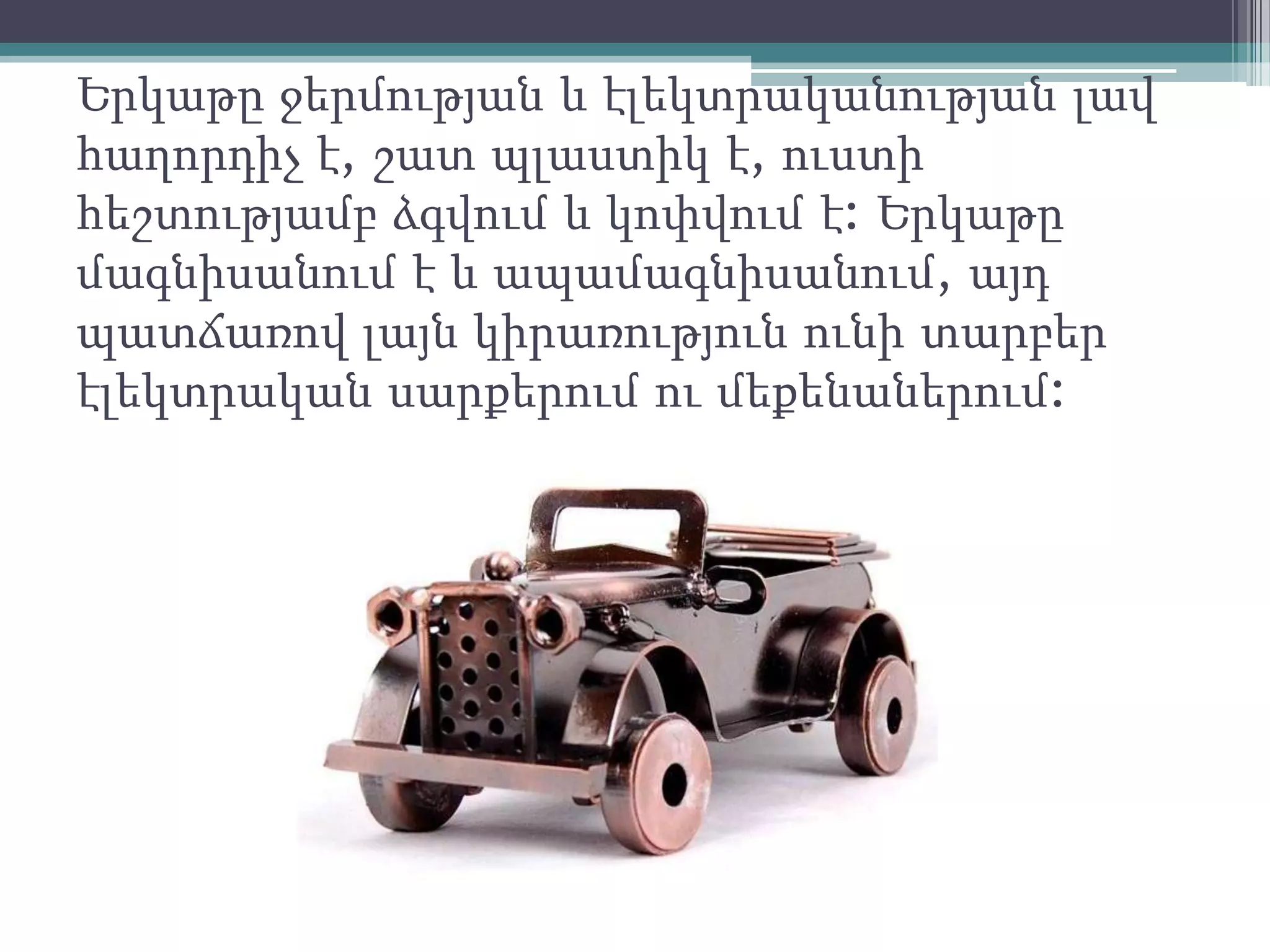 Երկաթը ջերմության և էլեկտրականության լավ
հաղորդիչ է, շատ պլաստիկ է, ուստի
հեշտությամբ ձգվում և կոփվում է: Երկաթը
մագնիսանում է և ապամագնիսանում, այդ
պատճառով լայն կիրառություն ունի տարբեր
էլեկտրական սարքերում ու մեքենաներում:
 