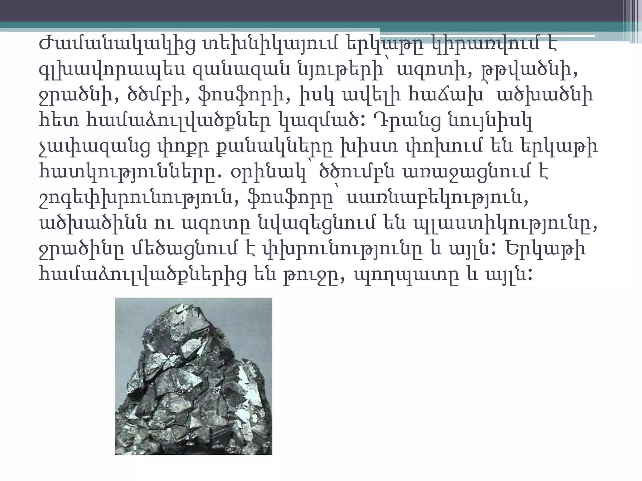 Ժամանակակից տեխնիկայում երկաթը կիրառվում է
գլխավորապես զանազան նյութերի՝ ազոտի, թթվածնի,
ջրածնի, ծծմբի, ֆոսֆորի, իսկ ավելի հաճախ՝ ածխածնի
հետ համաձուլվածքներ կազմած: Դրանց նույնիսկ
չափազանց փոքր քանակները խիստ փոխում են երկաթի
հատկությունները. օրինակ՝ ծծումբն առաջացնում է
շոգեփխրունություն, ֆոսֆորը՝ սառնաբեկություն,
ածխածինն ու ազոտը նվազեցնում են պլաստիկությունը,
ջրածինը մեծացնում է փխրունությունը և այլն: Երկաթի
համաձուլվածքներից են թուջը, պողպատը և այլն:
 