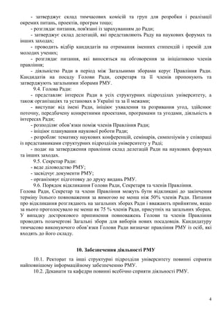 4
- затверджує склад тимчасових комісій та груп для розробки і реалізації
окремих питань, проектів, програм тощо;
- розглядає питання, пов'язані із зарахуванням до Ради;
- затверджує склад делегацій, які представляють Раду на наукових форумах та
інших заходах;
- проводить відбір кандидатів на отримання іменних стипендій і премій для
молодих учених;
- розглядає питання, які виносяться на обговорення за ініціативою членів
правління;
- діяльністю Ради в період між Загальними зборами керує Правління Ради.
Кандидатів на посаду Голови Ради, секретаря та її членів пропонують та
затверджують загальними зборами РМУ.
9.4. Голова Ради:
- представляє інтереси Ради в усіх структурних підрозділах університету, а
також організаціях та установах в Україні та за її межами;
- виступає від імені Ради, ініціює ухвалення та розривання угод, здійснює
поточну, передбачену конкретними проектами, програмами та угодами, діяльність в
інтересах Ради;
- розподіляє обов’язки поміж членів Правління Ради;
- ініціює планування наукової роботи Ради;
- розробляє тематику наукових конференцій, семінарів, симпозіумів у співпраці
із представниками структурних підрозділів університету у Раді;
- подає на затвердження правління склад делегацій Ради на наукових форумах
та інших заходах.
9.5. Секретар Ради:
- веде діловодство РМУ;
- засвідчує документи РМУ;
- організовує підготовку до друку видань РМУ.
9.6. Порядок відкликання Голови Ради, Секретаря та членів Правління.
Голова Ради, Секретар та члени Правління можуть бути відкликані до закінчення
терміну їхнього повноваження за вимогою не менш ніж 50% членів Ради. Питання
про відкликання розглядають на загальних зборах Ради і вважають прийнятим, якщо
за нього проголосувало не менш як 75 % членів Ради, присутніх на загальних зборах.
У випадку дострокового припинення повноважень Голови та членів Правління
проводять позачергові Загальні збори для виборів нових посадовців. Кандидатуру
тимчасово виконуючого обов’язки Голови Ради визначає правління РМУ із осіб, які
входять до його складу.
10. Забезпечення діяльності РМУ
10.1. Ректорат та інші структурні підрозділи університету повинні сприяти
найповнішому інформаційному забезпеченню РМУ.
10.2. Деканати та кафедри повинні всебічно сприяти діяльності РМУ.
 