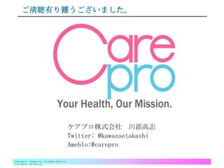 Copyright © Carepro Inc. All Rights Reserved
Your Health, Our Mission.
ご清聴有り難うございました。
ケアプロ株式会社 川添高志
Twitter: @kawazoetakashi
Ameblo:@carepro
 