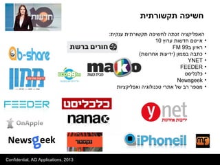 Confidential, AG Applications, 2013
:‫ענקית‬ ‫תקשורתית‬ ‫לחשיפה‬ ‫זכתה‬ ‫האפליקציה‬
•‫ערוץ‬ ‫חדשות‬ ‫אייטם‬10
•‫ב‬ ‫ראיון‬99FM
•(‫אחרונות‬ ‫)ידיעות‬ ‫בממון‬ ‫כתבה‬
•YNET
•FEEDER
•‫כלכליסט‬
•Newsgeek
•‫ואפליקציות‬ ‫טכנולוגיה‬ ‫אתרי‬ ‫של‬ ‫רב‬ ‫מספר‬
‫תקשורתית‬ ‫חשיפה‬
 