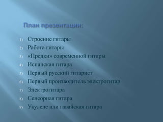 1) Строение гитары
2) Работа гитары
3) «Предки» современной гитары
4) Испанская гитара
5) Первый русский гитарист
6) Первый производитель электрогитар
7) Электрогитара
8) Сенсорная гитара
9) Укулеле или гавайская гитара
 