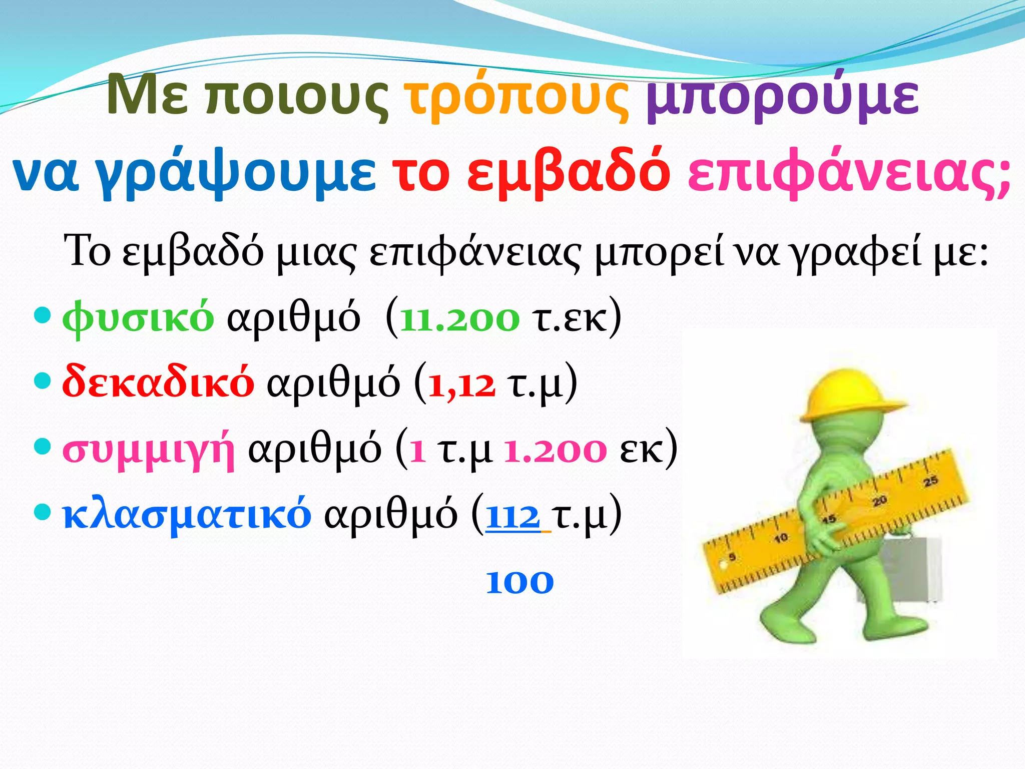Με ποιουσ τρόπουσ μποροφμε
να γράψουμε το εμβαδό επιφάνειασ;
Το εμβαδό μιασ επιφάνειασ μπορεί να γραφεί με:
 φυςικό αριθμό (11.200 τ.εκ)
 δεκαδικό αριθμό (1,12 τ.μ)
 ςυμμιγή αριθμό (1 τ.μ 1.200 εκ))
 κλαςματικό αριθμό (112 τ.μ)
100
 