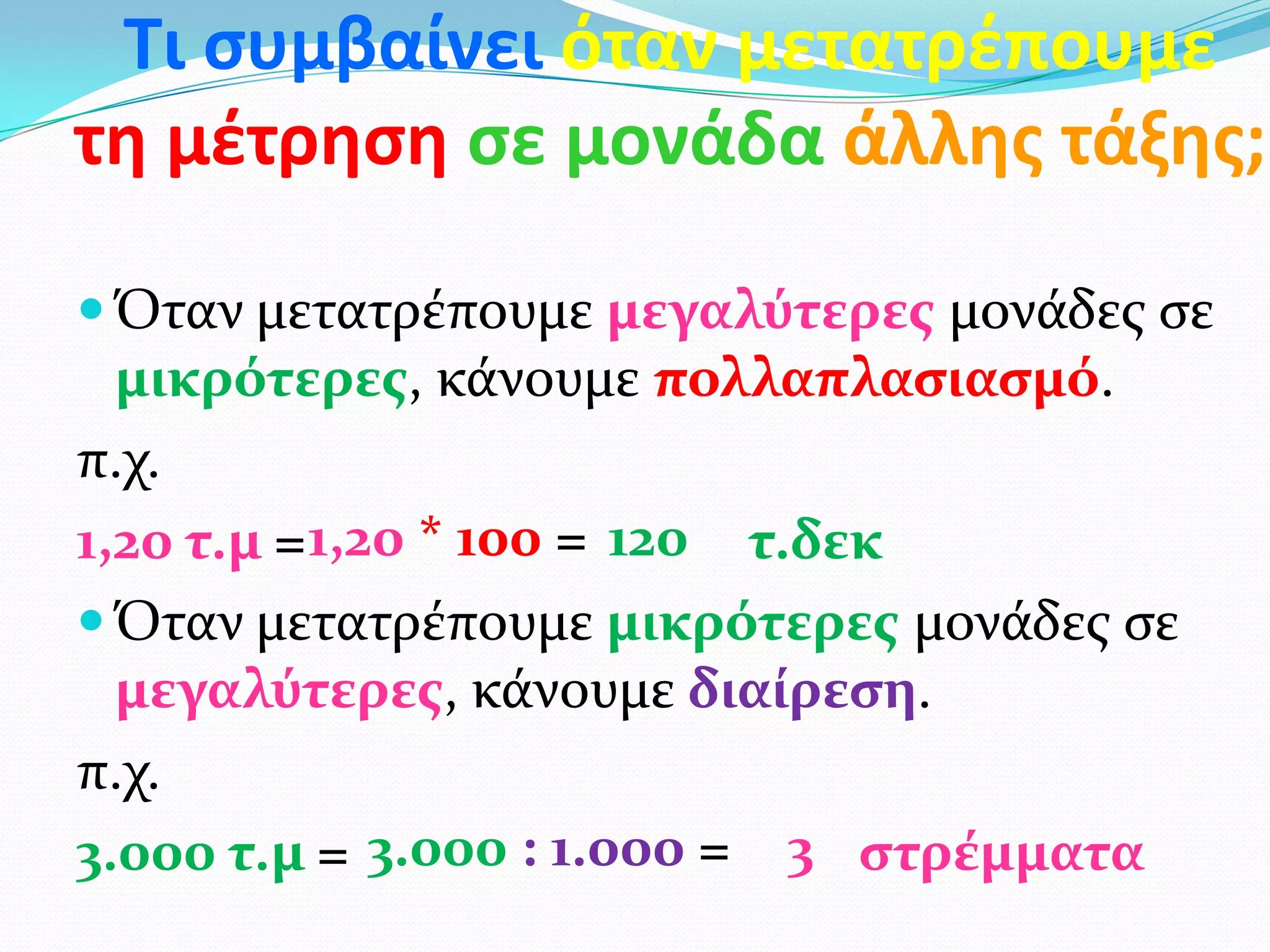 Τι ςυμβαίνει όταν μετατρζπουμε
τη μζτρηςη ςε μονάδα άλλησ τάξησ;
 Όταν μετατρέπουμε μεγαλύτερεσ μονάδεσ ςε
μικρότερεσ, κάνουμε πολλαπλαςιαςμό.
π.χ.
1,20 τ.μ = τ.δεκ
 Όταν μετατρέπουμε μικρότερεσ μονάδεσ ςε
μεγαλύτερεσ, κάνουμε διαίρεςη.
π.χ.
3.000 τ.μ = ςτρέμματα
1201,20 * 100 =
3.000 : 1.000 = 3
 