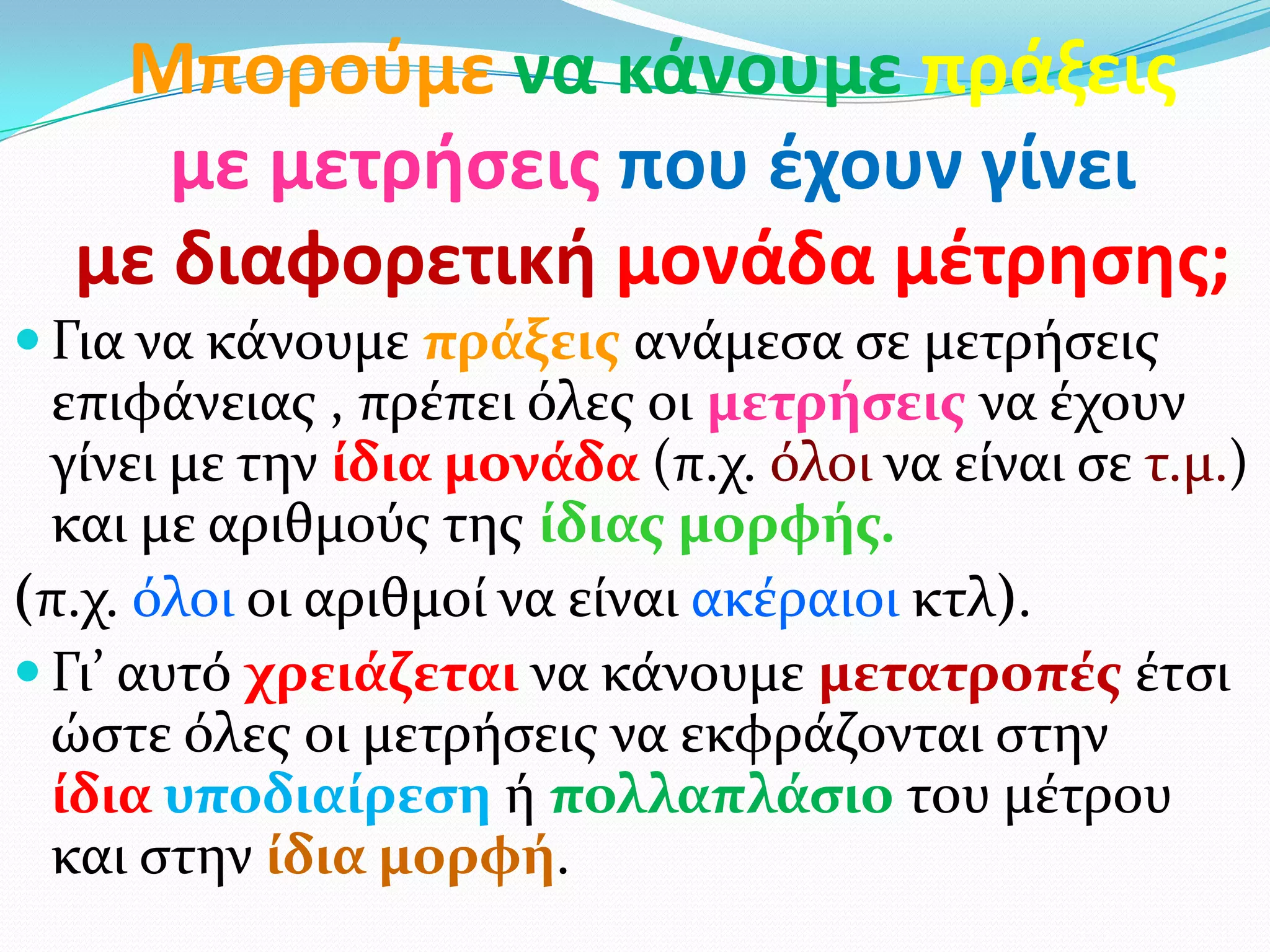 Μποροφμε να κάνουμε πράξεισ
με μετρήςεισ που ζχουν γίνει
με διαφορετική μονάδα μζτρηςησ;
 Για να κάνουμε πράξεισ ανάμεςα ςε μετρήςεισ
επιφάνειασ , πρέπει όλεσ οι μετρήςεισ να έχουν
γίνει με την ίδια μονάδα (π.χ. όλοι να είναι ςε τ.μ.)
και με αριθμούσ τησ ίδιασ μορφήσ.
(π.χ. όλοι οι αριθμοί να είναι ακέραιοι κτλ).
 Γι’ αυτό χρειάζεται να κάνουμε μετατροπέσ έτςι
ώςτε όλεσ οι μετρήςεισ να εκφράζονται ςτην
ίδια υποδιαίρεςη ή πολλαπλάςιο του μέτρου
και ςτην ίδια μορφή.
 