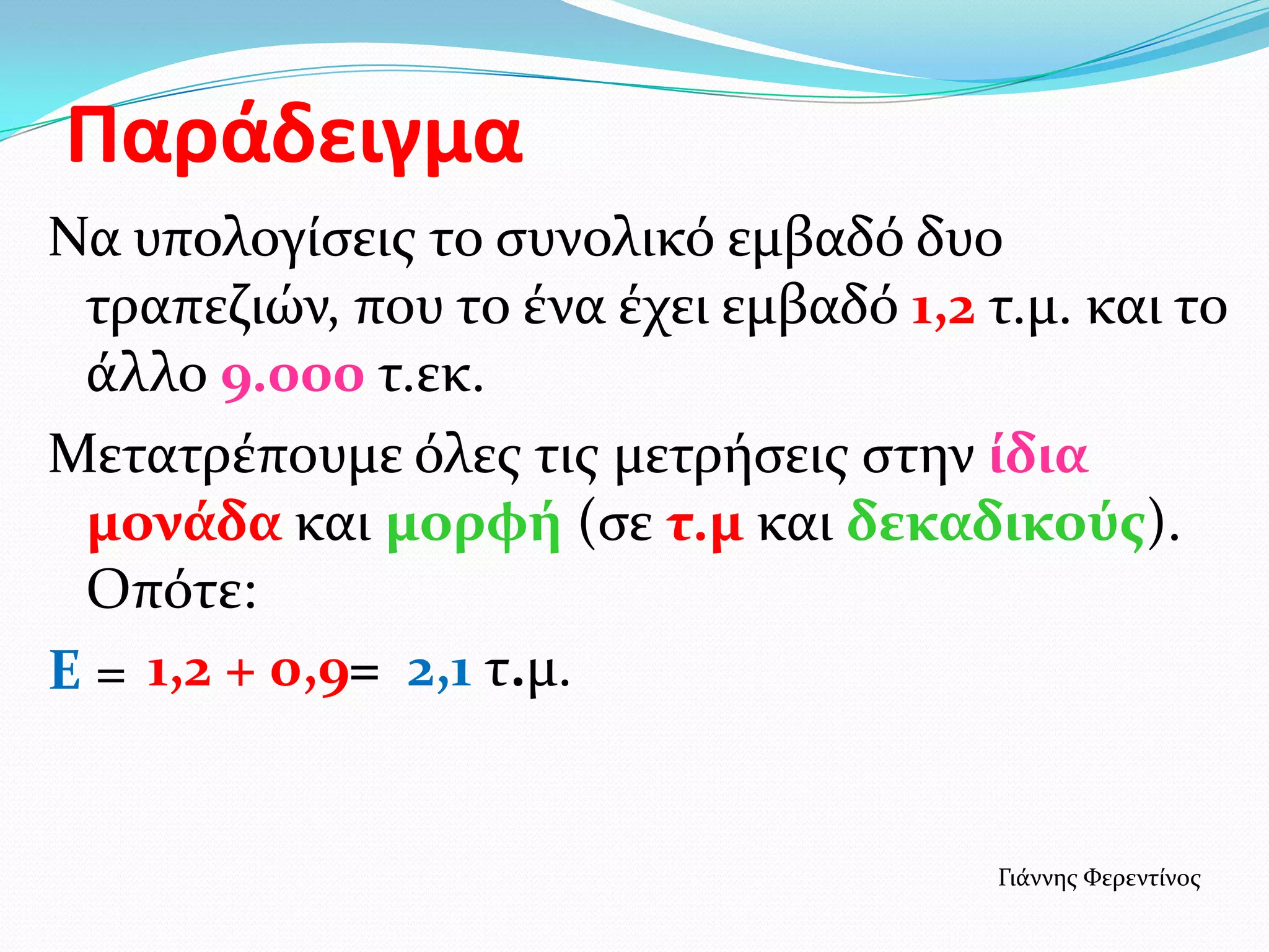 Παράδειγμα
Να υπολογίςεισ το ςυνολικό εμβαδό δυο
τραπεζιών, που το ένα έχει εμβαδό 1,2 τ.μ. και το
άλλο 9.000 τ.εκ.
Μετατρέπουμε όλεσ τισ μετρήςεισ ςτην ίδια
μονάδα και μορφή (ςε τ.μ και δεκαδικούσ).
Οπότε:
Ε = 1,2 + 0,9= 2,1 τ.μ.
Γιάννησ Φερεντίνοσ
 