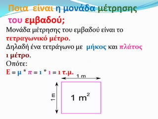 Ποια είναι η μονάδα μζτρηςησ
του εμβαδοφ;
Μονάδα μέτρηςησ του εμβαδού είναι το
τετραγωνικό μέτρο.
Δηλαδή ένα τετράγωνο με μήκοσ και πλάτοσ
1 μέτρο.
Οπότε:
Ε = μ * π = 1 * 1 = 1 τ.μ.
 