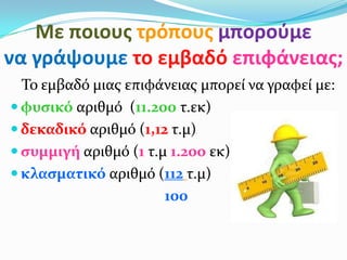 Με ποιουσ τρόπουσ μποροφμε
να γράψουμε το εμβαδό επιφάνειασ;
Το εμβαδό μιασ επιφάνειασ μπορεί να γραφεί με:
 φυςικό αριθμό (11.200 τ.εκ)
 δεκαδικό αριθμό (1,12 τ.μ)
 ςυμμιγή αριθμό (1 τ.μ 1.200 εκ))
 κλαςματικό αριθμό (112 τ.μ)
100
 