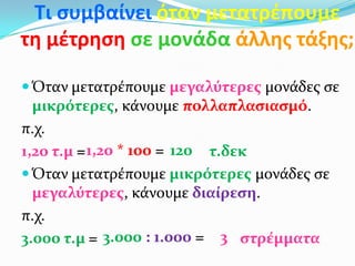 Τι ςυμβαίνει όταν μετατρζπουμε
τη μζτρηςη ςε μονάδα άλλησ τάξησ;
 Όταν μετατρέπουμε μεγαλύτερεσ μονάδεσ ςε
μικρότερεσ, κάνουμε πολλαπλαςιαςμό.
π.χ.
1,20 τ.μ = τ.δεκ
 Όταν μετατρέπουμε μικρότερεσ μονάδεσ ςε
μεγαλύτερεσ, κάνουμε διαίρεςη.
π.χ.
3.000 τ.μ = ςτρέμματα
1201,20 * 100 =
3.000 : 1.000 = 3
 