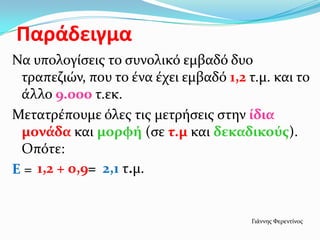 Παράδειγμα
Να υπολογίςεισ το ςυνολικό εμβαδό δυο
τραπεζιών, που το ένα έχει εμβαδό 1,2 τ.μ. και το
άλλο 9.000 τ.εκ.
Μετατρέπουμε όλεσ τισ μετρήςεισ ςτην ίδια
μονάδα και μορφή (ςε τ.μ και δεκαδικούσ).
Οπότε:
Ε = 1,2 + 0,9= 2,1 τ.μ.
Γιάννησ Φερεντίνοσ
 