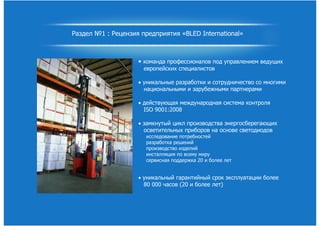 Раздел №1 : Рецензия предприятия «BLED International»
• команда профессионалов под управлением ведущих
европейских специалистов
• уникальные разработки и сотрудничество со многими
национальными и зарубежными партнерами
• действующая международная система контроля
ISO 9001:2008
• замкнутый цикл производства энергосберегающих
осветительных приборов на основе светодиодов
исследование потребностей
разработка решений
производство изделий
инсталляция по всему миру
сервисная поддержка 20 и более лет
• уникальный гарантийный срок эксплуатации более
80 000 часов (20 и более лет)
 