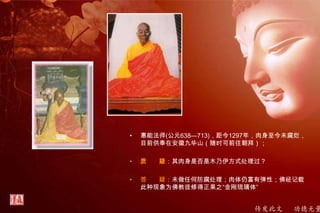 传发此文 功德无量
• 惠能法师(公元638—713)，距今1297年，肉身至今未腐烂，
目前供奉在安徽九华山（随时可前往朝拜）；
• 质 疑：其肉身是否是木乃伊方式处理过？
• 答 疑：未做任何防腐处理；肉体仍富有弹性；佛经记载
此种现象为佛教徒修得正果之“金刚琉璃体”
 