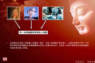 传发此文 功德无量
• 比如我们生活的人间就是人间道的一部分，并非人间道就只有地球人，凡是与地球处于同一个时
间平面和空间范围的生命体都算是生活在人间道中的生灵，比如同一时间平面和较近空间距离的
外星生命也是人间道。
同一时间维度和空间的人间道
 