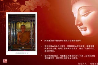 传发此文 功德无量
• 阿姜曼法师不腐肉身目前保存在泰国寺院中
• 亚洲电视WORLD台报导：美国国家地理科学家，探索神僧
肉身不坏之谜。动用了各种高科技手法，得出了让佛子为之
振奋的结论。
• 据科学家的结论：阿姜曼法师圆寂时间1475年，没有采用任
何防腐手法，是在深入禅定中坐化圆寂。
 