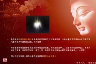 传发此文 功德无量
• 各国发生的投胎转世事件就是最好的灵魂存在性的现实证明：这样的事件无论是在古代还是在现
代都有很具权威性的记载，并非杜撰；
• 科学家曾统计过世界各地报导的转世灵异现象，发现这些当事人，位于不同的国家地区，有不同
的文化背景，他们互不相识，成千上万，他们不可能也没有必要互相串通编造一个大谎言；
• 同时还有科学家一直无法揭开其谜底的濒死体验现象！
 