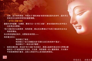 传发此文 功德无量
• 当然，由于种种原因，中国关于“濒死体验”的研究落后国外好多年，国外早已
把其列为生命科学研究的重要课题。
• 一份“死亡试验”报告
据国外资料披露：在德国，曾进行过一次“死亡试验”，参加试验的有42名年轻力
壮的男女志愿者。
“死亡试验”的办法很简单：利用药物，使42名志愿者处于与死亡相似的完全失去
知觉的境地。
在22秒的短暂时间内，志愿者各有所获——
有的看见彩光；
有的看见了亲友；
有的看见了自己发着蓝光的“灵魂”从自己的肉体中“逸出”；
有的看见了一条发光的“隧道”。
• 值得注意的是，类似的“死亡试验”并非首次，美国心脏病专家迈克尔·萨博也曾
组织过一次“地狱考察”的活动，方法是：用药物使一些人重度昏迷，又以高水
平的抢救使他们复活，这些人的经历与上述试验结果相似。
 