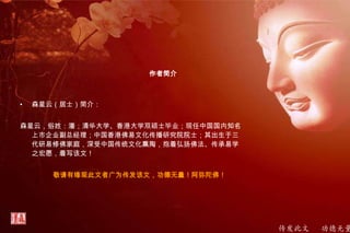 传发此文 功德无量
作者简介
• 森星云（居士）简介：
森星云，俗姓：潘；清华大学、香港大学双硕士毕业；现任中国国内知名
上市企业副总经理；中国香港佛易文化传播研究院院士；其出生于三
代研易修佛家庭，深受中国传统文化熏陶，抱着弘扬佛法、传承易学
之宏愿，着写该文！
敬请有缘观此文者广为传发该文，功德无量！阿弥陀佛！
 