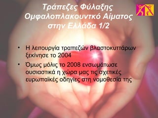 • Η λειτουργία τραπεζών βλαστοκυττάρων
ξεκίνησε το 2004
• Όμως μόλις το 2008 ενσωμάτωσε
ουσιαστικά η χώρα μας τις σχετικές
ευρωπαϊκές οδηγίες στη νομοθεσία της
Τράπεζες Φύλαξης
Ομφαλοπλακουντκό Αίματος
στην Ελλάδα 1/2
 