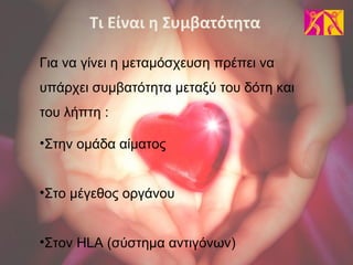 Για να γίνει η μεταμόσχευση πρέπει να
υπάρχει συμβατότητα μεταξύ του δότη και
του λήπτη :
•Στην ομάδα αίματος
•Στο μέγεθος οργάνου
•Στον HLA (σύστημα αντιγόνων)
Τι Είναι η Συμβατότητα
 