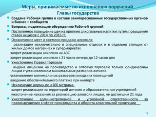Меры, принимаемые по исполнению поручений
Главы государства
 Создана Рабочая группа в составе заинтересованных государственных органов
и бизнес – сообществ
 Вопросы, подлежащие обсуждению Рабочей группой
 Постепенное повышение цен на крепкие алкогольные напитки путем повышения
ставок акцизов с 2014 по 2016 гг.
 Ограничение мест и времени продажи алкоголя:
реализация исключительно в специальных отделах и в отдельно стоящих от
жилых домов магазинах и супермаркетах
запрет реализации алкоголя на АЗС
запрет реализации алкоголя с 21 часов вечера до 12 часов дня
 Ужесточение Правил торговли
выдача лицензии на производство и оптовую торговлю только юридическим
лицам с установлением минимальных размеров активов
установление минимальных размеров складских помещений
введение обеспечительного платежа при импорте
 Исключение нормы по «100 метрам»
запрет реализации на территорий детских и образовательных учреждений
ужесточение наказания за реализацию алкоголя лицам, не достигшим 21 года
 Ужесточение административной и уголовной ответственности за
правонарушения в сфере производства и оборота алкогольной продукции
12
 
