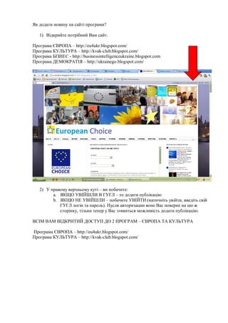 Як додати новину на сайті програми?
1) Відкрийте потрібний Вам сайт.
Програма ЄВРОПА – http://eu4ukr.blogspot.com/
Програма КУЛЬТУРА – http://kvak-club.blogspot.com/
Програма БІЗНЕС - http://businessintelligenceukraine.blogspot.com
Програма ДЕМОКРАТІЯ – http://ukrainego.blogspot.com/
2) У правому верхньому куті – ви побачите:
a. ЯКЩО УВІЙШЛИ В ГУГЛ – то додати публікацію
b. ЯКЩО НЕ УВІЙШЛИ – побачите УВІЙТИ (натичніть увійти, введіть свій
ГУГЛ логін та пароль). Пусля авторизации воно Вас поверне на цю ж
сторінку, тільки тепер у Вас з»явиться можливість додати публікацію.
ВСІМ ВАМ ВІДКРИТИЙ ДОСТУП ДО 2 ПРОГРАМ – ЄВРОПА ТА КУЛЬТУРА
Програма ЄВРОПА – http://eu4ukr.blogspot.com/
Програма КУЛЬТУРА – http://kvak-club.blogspot.com/
 