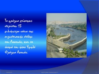13/5/2013 "ΔΕΣΠΟΙΝΑ ΠΑΝΑΗΛΙΔΟΥ" 7
Το φράγμα χτίστηκε
περίπου 13
χιλιόμετρα νότια της
αιγυπτιακής πόλης
του Ασσουάν, και το
όνομά του ήταν Υψηλό
Φράγμα Ασουάν.
 