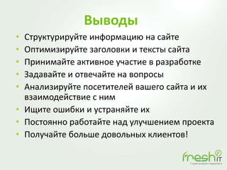 Выводы
• Структурируйте информацию на сайте
• Оптимизируйте заголовки и тексты сайта
• Принимайте активное участие в разработке
• Задавайте и отвечайте на вопросы
• Анализируйте посетителей вашего сайта и их
взаимодействие с ним
• Ищите ошибки и устраняйте их
• Постоянно работайте над улучшением проекта
• Получайте больше довольных клиентов!
 