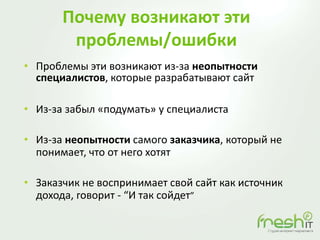 Почему возникают эти
проблемы/ошибки
• Проблемы эти возникают из-за неопытности
специалистов, которые разрабатывают сайт
• Из-за забыл «подумать» у специалиста
• Из-за неопытности самого заказчика, который не
понимает, что от него хотят
• Заказчик не воспринимает свой сайт как источник
дохода, говорит - “И так сойдет”
 