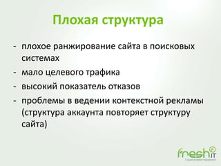 Плохая структура
- плохое ранжирование сайта в поисковых
системах
- мало целевого трафика
- высокий показатель отказов
- проблемы в ведении контекстной рекламы
(структура аккаунта повторяет структуру
сайта)
 