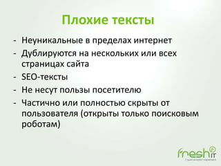 Плохие тексты
- Неуникальные в пределах интернет
- Дублируются на нескольких или всех
страницах сайта
- SEO-тексты
- Не несут пользы посетителю
- Частично или полностью скрыты от
пользователя (открыты только поисковым
роботам)
 