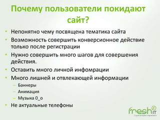 Почему пользователи покидают
сайт?
• Непонятно чему посвящена тематика сайта
• Возможность совершить конверсионное действие
только после регистрации
• Нужно совершить много шагов для совершения
действия.
• Оставить много личной инфомрации
• Много лишней и отвлекающей информации
– Баннеры
– Анимация
– Музыка 0_o
• Не актуальные телефоны
 