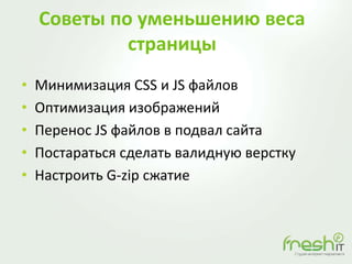 Советы по уменьшению веса
страницы
• Минимизация CSS и JS файлов
• Оптимизация изображений
• Перенос JS файлов в подвал сайта
• Постараться сделать валидную верстку
• Настроить G-zip сжатие
 