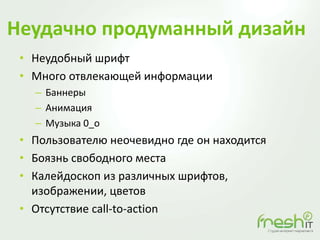 Неудачно продуманный дизайн
• Неудобный шрифт
• Много отвлекающей информации
– Баннеры
– Анимация
– Музыка 0_o
• Пользователю неочевидно где он находится
• Боязнь свободного места
• Калейдоскоп из различных шрифтов,
изображении, цветов
• Отсутствие call-to-action
 