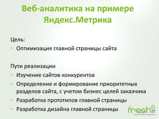 Веб-аналитика на примере
Яндекс.Метрика
Цель:
• Оптимизация главной страницы сайта
Пути реализации
• Изучение сайтов конкурентов
• Определение и формирование приоритетных
разделов сайта, с учетом бизнес целей заказчика
• Разработка прототипов главной страницы
• Разработка дизайна главной страницы
 